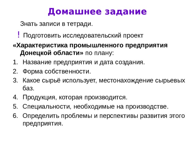 Домашнее задание  Знать записи в тетради.  !  Подготовить исследовательский проект «Характеристика промышленного предприятия Донецкой области» по плану: Название предприятия и дата создания. Форма собственности. Какое сырьё использует, местонахождение сырьевых баз. Продукция, которая производится. Специальности, необходимые на производстве. Определить проблемы и перспективы развития этого предприятия. 