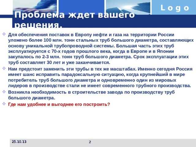 Проблема ждет вашего решения. Для обеспечения поставок в Европу нефти и газа на территории России уложено более 100 млн. тонн стальных труб большого диаметра, составляющих основу уникальной трубопроводной системы. Большая часть этих труб эксплуатируется с 70-х годов прошлого века, когда в Европе и в Японии закупалось по 2-3 млн. тонн труб большого диаметра. Срок эксплуатации этих труб составляет 30 лет и уже заканчивается. Нам предстоит заменить эти трубы в тех же масштабах. Именно сегодня Россия имеет шанс исправить парадоксальную ситуацию, когда крупнейший в мире потребитель труб большого диаметра и одновременно один из мировых лидеров в производстве стали не имеет современного трубного производства. Возникла необходимость в строительстве завода по производству труб большого диаметра. Где нам удобнее и выгоднее его построить? 25.10.13  
