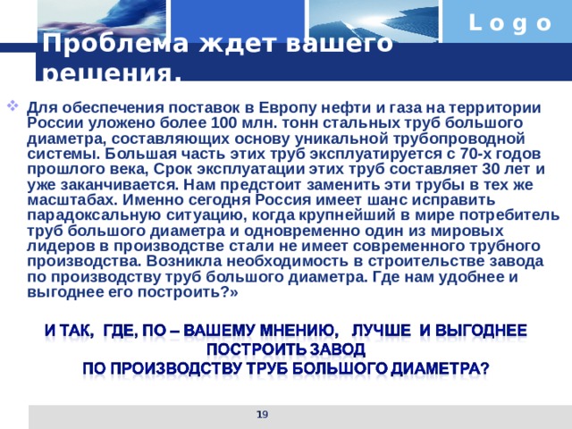 Проблема ждет вашего решения. Для обеспечения поставок в Европу нефти и газа на территории России уложено более 100 млн. тонн стальных труб большого диаметра, составляющих основу уникальной трубопроводной системы. Большая часть этих труб эксплуатируется с 70-х годов прошлого века, Срок эксплуатации этих труб составляет 30 лет и уже заканчивается. Нам предстоит заменить эти трубы в тех же масштабах. Именно сегодня Россия имеет шанс исправить парадоксальную ситуацию, когда крупнейший в мире потребитель труб большого диаметра и одновременно один из мировых лидеров в производстве стали не имеет современного трубного производства. Возникла необходимость в строительстве завода по производству труб большого диаметра. Где нам удобнее и выгоднее его построить?»   