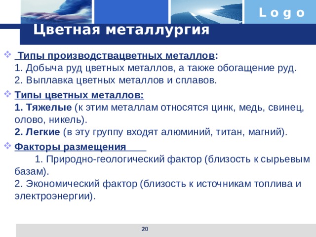 Цветная металлургия  Типы производствацветных металлов :  1. Добыча руд цветных металлов, а также обогащение руд.  2. Выплавка цветных металлов и сплавов. Типы цветных металлов:  1. Тяжелые (к этим металлам относятся цинк, медь, свинец, олово, никель).  2. Легкие (в эту группу входят алюминий, титан, магний). Факторы размещения 1. Природно-геологический фактор (близость к сырьевым базам).  2. Экономический фактор (близость к источникам топлива и электроэнергии).  
