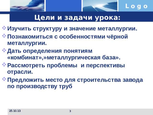 Цели и задачи урока: Изучить структуру и значение металлургии. Познакомиться с особенностями чёрной металлургии. Дать определения понятиям «комбинат»,»металлургическая база». Рассмотреть проблемы и перспективы отрасли. Предложить место для строительства завода по производству труб   25.10.13  