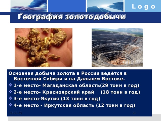 География золотодобычи Основная добыча золота в России ведётся в Восточной Сибири и на Дальнем Востоке. 1-е место- Магаданская область(29 тонн в год) 2-е место- Красноярский край (18 тонн в год) 3-е место-Якутия (13 тонн в год) 4-е место - Иркутская область (12 тонн в год)  01.11.19   