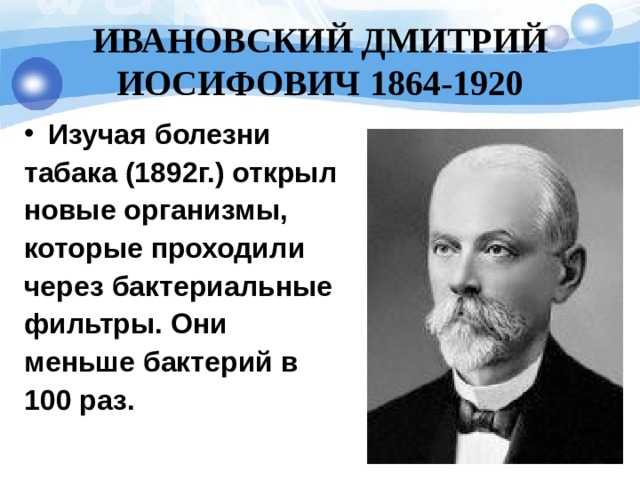 ИВАНОВСКИЙ ДМИТРИЙ ИОСИФОВИЧ 1864-19 20 Изучая болезни табака (1892г.) открыл новые организмы, которые проходили через бактериальные фильтры. Они меньше бактерий в 100 раз.  