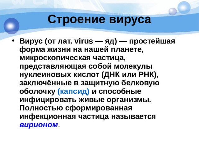 Строение вируса Вирус (от лат. virus — яд) — простейшая форма жизни на нашей планете, микроскопическая частица, представляющая собой молекулы нуклеиновых кислот (ДНК или РНК), заключённые в защитную белковую оболочку (капсид) и способные инфицировать живые организмы. Полностью сформированная инфекционная частица называется  вирионом .  