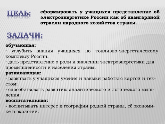 сформировать у учащихся представление об электроэнергетике России как об авангардной отрасли народного хозяйства страны. обучающая:  углубить знания учащихся по топливно-энергетическому комплексу России;   дать представление о роли и значении электроэнергетики для промышленности и населения страны; развивающая:  развивать у учащихся умения и навыки работы с картой и тек-стом;  способствовать развитию аналитического и логического мыш-ления; воспитательная: - воспитывать интерес к географии родной страны, её экономи-ке и экологии. 