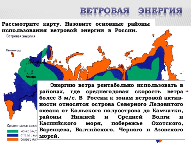 Рассмотрите карту. Назовите основные районы использования ветровой энергии в России.  Энергию ветра рентабельно использовать в районах, где среднегодовая скорость ветра более 3 м/с. В России к зонам ветровой актив-ности относятся острова Северного Ледовитого океана от Кольского полуострова до Камчатки, районы Нижней и Средней Волги и Каспийского моря, побережье Охотского, Баренцева, Балтийского, Черного и Азовского морей. 