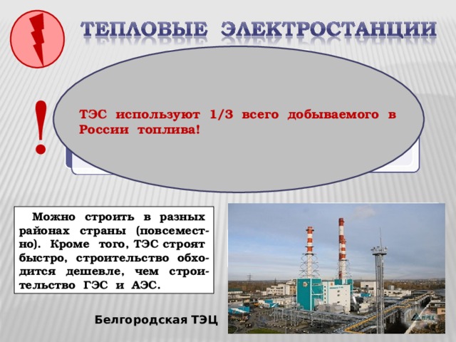 ! ТЭС используют 1/3 всего добываемого в России топлива!  Можно строить в разных районах страны (повсемест-но). Кроме того, ТЭС строят быстро, строительство обхо-дится дешевле, чем строи-тельство ГЭС и АЭС.  Какие преимущества при строительстве имеют ТЭС? Белгородская ТЭЦ 