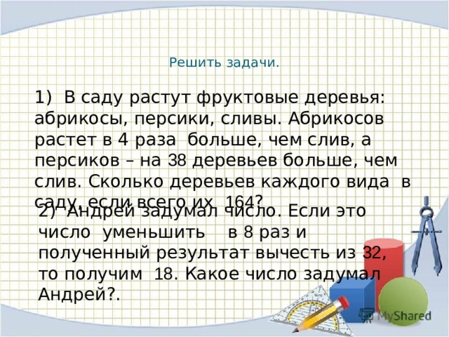  Решить задачи. 1) В саду растут фруктовые деревья: абрикосы, персики, сливы. Абрикосов растет в 4 раза больше, чем слив, а персиков – на 38 деревьев больше, чем слив. Сколько деревьев каждого вида в саду, если всего их 164 ? 2) Андрей задумал число. Если это число уменьшить в 8 раз и полученный результат вычесть из 32 , то получим 18 . Какое число задумал Андрей?. 
