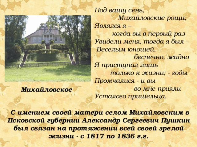 Под вашу сень,  Михайловские рощи, Являлся я –  когда вы в первый раз Увидели меня, тогда я был –  Веселым юношей,  беспечно, жадно Я приступал лишь  только к жизни; - годы Промчалися - и вы  во мне прияли Усталого пришельца. Михайловское  С имением своей матери селом Михайловским в Псковской губернии Александр Сергеевич Пушкин был связан на протяжении всей своей зрелой жизни - с 1817 по 1836 г.г. 
