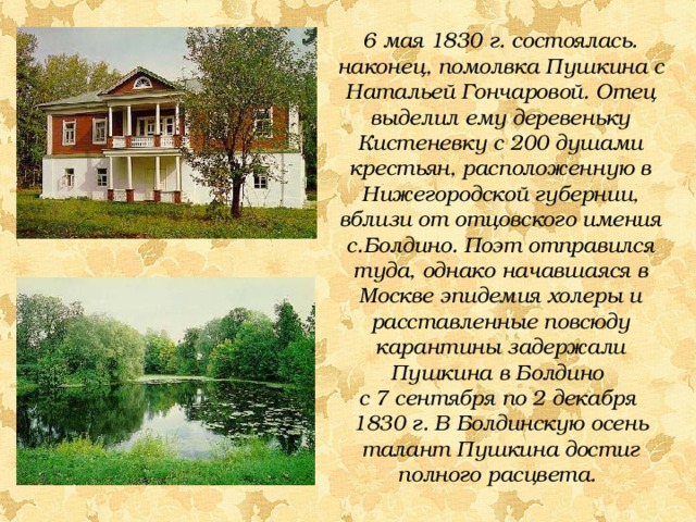 6 мая 1830 г. состоялась. наконец, помолвка Пушкина с Натальей Гончаровой. Отец выделил ему деревеньку Кистеневку с 200 душами крестьян, расположенную в Нижегородской губернии, вблизи от отцовского имения с.Болдино. Поэт отправился туда, однако начавшаяся в Москве эпидемия холеры и расставленные повсюду карантины задержали Пушкина в Болдино с 7 сентября по 2 декабря 1830 г.  В Болдинскую осень талант Пушкина достиг полного расцвета. 