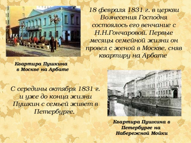 18 февраля 1831 г. в церкви Вознесения Господня состоялось его венчание с Н.Н.Гончаровой. Первые месяцы семейной жизни он провел с женой в Москве, сняв квартиру на Арбате Квартира Пушкина в Москве на Арбате С середины октября 1831 г. и уже до конца жизни Пушкин с семьей живет в Петербурге. Квартира Пушкина в Петербурге на Набережной Мойки 