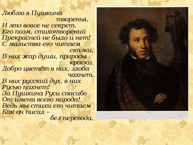 Люблю я Пушкина  творенья, И это вовсе не секрет. Его поэм, стихотворений Прекрасней не было и нет! С мальства его читаем  сказки, В них жар души, природы  краски. Добро цветёт в них, злоба  чахнет. В них русский дух, в них Русью пахнет! За Пушкина Руси спасибо От имени всего народа! Ведь мы стихи его читаем Как он писал –  без перевода. 