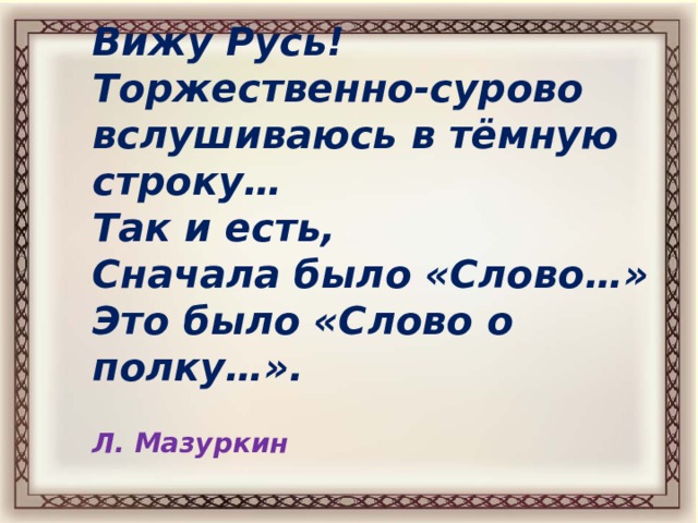 Вижу Русь!  Торжественно-сурово  вслушиваюсь в тёмную строку…  Так и есть,  Сначала было «Слово…»  Это было «Слово о полку…».   Л. Мазуркин 