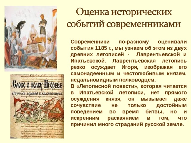 Современники по-разному оценивали события 1185 г., мы узнаем об этом из двух древних летописей - Лаврентьевской и Ипатьевской. Лаврентьевская летопись резко осуждает Игоря, изображая его самонадеенным и честолюбивым князем, недальновидным полководцем. В «Летописной повести», которая читается в Ипатьевской летописи, нет прямого осуждения князя, он вызывает даже сочувствие не только достойным поведением во время битвы, но и искренним раскаянием в том, что причинил много страданий русской земле. 