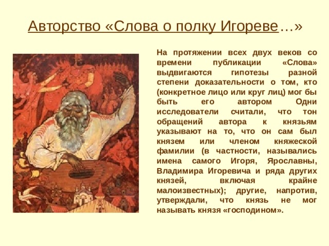 Авторство «Слова о полку Игореве …» На протяжении всех двух веков со времени публикации «Слова» выдвигаются гипотезы разной степени доказательности о том, кто (конкретное лицо или круг лиц) мог бы быть его автором Одни исследователи считали, что тон обращений автора к князьям указывают на то, что он сам был князем или членом княжеской фамилии (в частности, назывались имена самого Игоря, Ярославны, Владимира Игоревича и ряда других князей, включая крайне малоизвестных); другие, напротив, утверждали, что князь не мог называть князя «господином». 