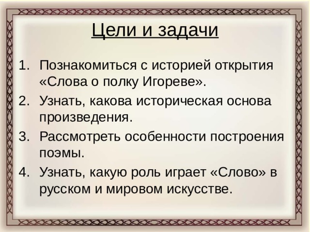 Цели и задачи Познакомиться с историей открытия «Слова о полку Игореве». Узнать, какова историческая основа произведения. Рассмотреть особенности построения поэмы. Узнать, какую роль играет «Слово» в русском и мировом искусстве. 
