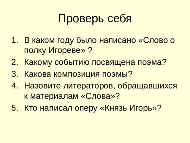 Проверь себя В каком году было написано «Слово о полку Игореве» ? Какому событию посвящена поэма? Какова композиция поэмы? Назовите литераторов, обращавшихся к материалам «Слова»? Кто написал оперу «Князь Игорь»? 