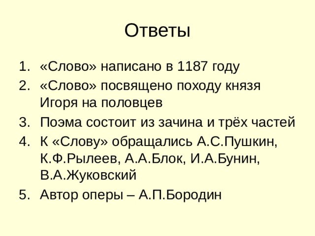 Ответы «Слово» написано в 1187 году «Слово» посвящено походу князя Игоря на половцев Поэма состоит из зачина и трёх частей К «Слову» обращались А.С.Пушкин, К.Ф.Рылеев, А.А.Блок, И.А.Бунин, В.А.Жуковский Автор оперы – А.П.Бородин 