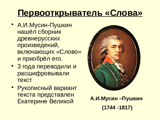 Первооткрыватель «Слова» А.И.Мусин-Пушкин нашёл сборник древнерусских произведений, включающих «Слово» и приобрёл его. 3 года переводили и расшифровывали текст Рукописный вариант текста представлен Екатерине Великой А.И.Мусин –Пушкин (1744 -1817) 