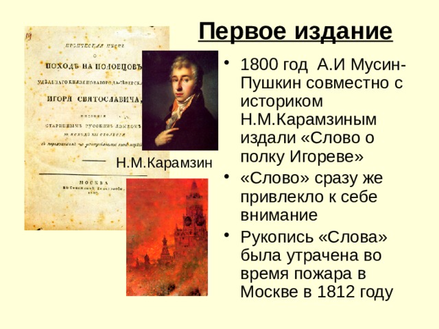 Первое издание 1800 год А.И Мусин-Пушкин совместно с историком Н.М.Карамзиным издали «Слово о полку Игореве» «Слово» сразу же привлекло к себе внимание Рукопись «Слова» была утрачена во время пожара в Москве в 1812 году Н.М.Карамзин 