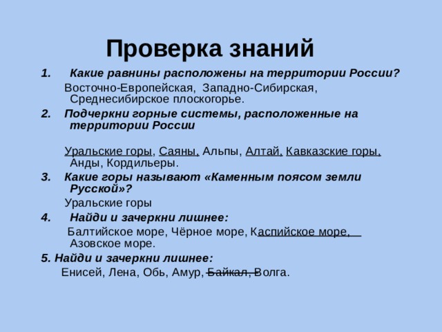 Проверка знаний Какие равнины расположены на территории России?  Восточно-Европейская, Западно-Сибирская, Среднесибирское плоскогорье. 2. Подчеркни горные системы, расположенные на территории России  Уральские горы , Саяны, Альпы, Алтай,  Кавказские горы, Анды, Кордильеры. 3. Какие горы называют «Каменным поясом земли Русской»?  Уральские горы Найди и зачеркни лишнее:  Балтийское море, Чёрное море, Каспийское море, Азовское море. 5. Найди и зачеркни лишнее:  Енисей, Лена, Обь, Амур, Байкал, Волга. 