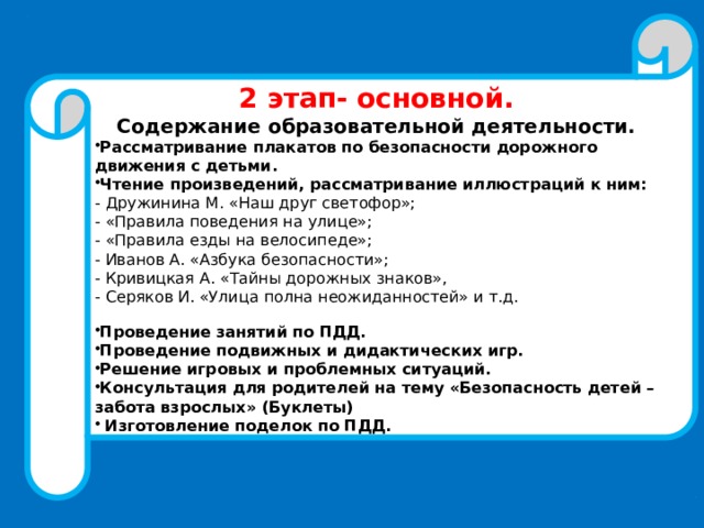 2 этап- основной. Содержание образовательной деятельности. Рассматривание плакатов по безопасности дорожного движения с детьми. Чтение произведений, рассматривание иллюстраций к ним: - Дружинина М. «Наш друг светофор»; - «Правила поведения на улице»; - «Правила езды на велосипеде»; - Иванов А. «Азбука безопасности»; - Кривицкая А. «Тайны дорожных знаков», - Серяков И. «Улица полна неожиданностей» и т.д. Проведение занятий по ПДД. Проведение подвижных и дидактических игр. Решение игровых и проблемных ситуаций. Консультация для родителей на тему «Безопасность детей – забота взрослых» (Буклеты)  Изготовление поделок по ПДД. 