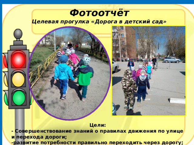 Фотоотчёт Целевая прогулка «Дорога в детский сад» Цели: - Совершенствование знаний о правилах движения по улице и перехода дороги; -развитие потребности правильно переходить через дорогу; - воспитание культуры движения по улице, внимательности, ответственности. 