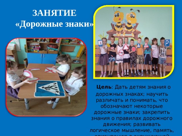 ЗАНЯТИЕ «Дорожные знаки»   Цель : Дать детям знания о дорожных знаках; научить различать и понимать, что обозначают некоторые дорожные знаки; закрепить знания о правилах дорожного движения; развивать логическое мышление, память, ориентацию в окружающей детей обстановке. 