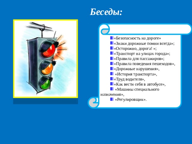 Беседы:  «Безопасность на дороге» «Знаки дорожные помни всегда»; «Осторожно, дорога! »; «Транспорт на улицах города»; «Правила для пассажиров»; «Правила поведения пешеходов», «Дорожные нарушения»,  «История транспорта», «Труд водителя», «Как вести себя в автобусе»,  «Машины специального назначения»,  «Регулировщик». 