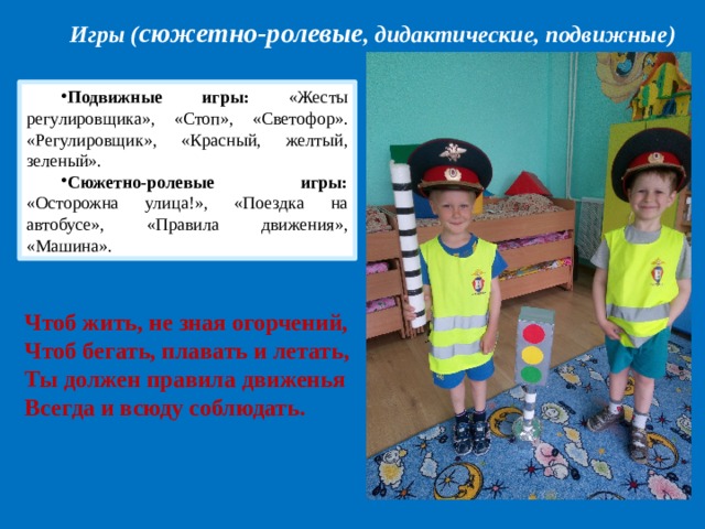 Игры ( сюжетно-ролевые , дидактические, подвижные) Подвижные игры:  «Жесты регулировщика», «Стоп», «Светофор». «Регулировщик», «Красный, желтый, зеленый». Сюжетно-ролевые игры: «Осторожна улица!», «Поездка на автобусе», «Правила движения», «Машина». Чтоб жить, не зная огорчений,   Чтоб бегать, плавать и летать,  Ты должен правила движенья  Всегда и всюду соблюдать. 