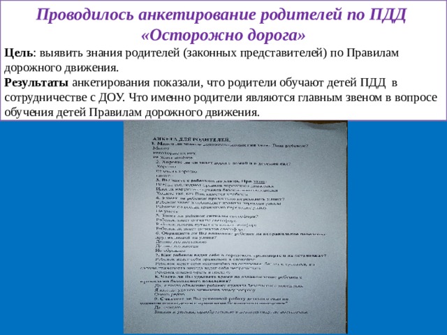 Проводилось анкетирование родителей по ПДД «Осторожно дорога» Цель : выявить знания родителей (законных представителей) по Правилам дорожного движения. Результаты анкетирования показали, что родители обучают детей ПДД в сотрудничестве с ДОУ. Что именно родители являются главным звеном в вопросе обучения детей Правилам дорожного движения. 