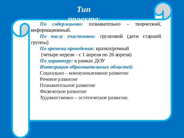 По содержанию : познавательно – творческий, информационный. По числу участников:  групповой  (дети старшей группы) По времени проведения:  краткосрочный  (четыре недели - с 1 апреля по 26 апреля) По характеру: в рамках ДОУ Интеграция образовательных областей: Социально – коммуникативное развитие Речевое развитие Познавательное развитие Физическое развитие Художественно – эстетическое развитие. Тип проекта : 