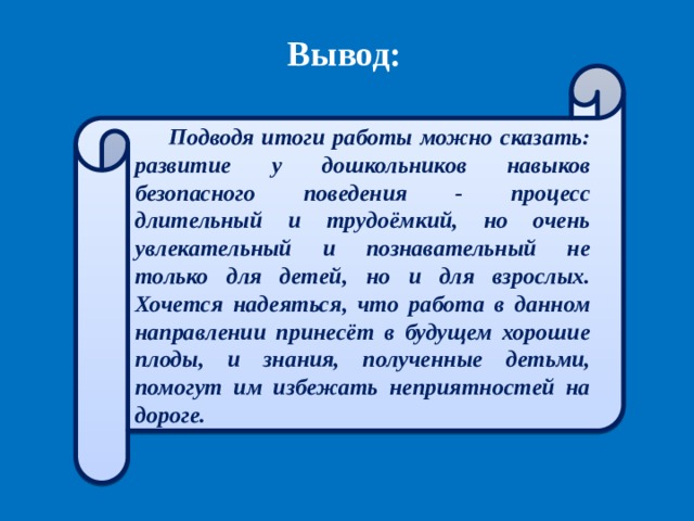 Вывод: Подводя итоги работы можно сказать: развитие у дошкольников навыков безопасного поведения - процесс длительный и трудоёмкий, но очень увлекательный и познавательный не только для детей, но и для взрослых. Хочется надеяться, что работа в данном направлении принесёт в будущем хорошие плоды, и знания, полученные детьми, помогут им избежать неприятностей на дороге. 
