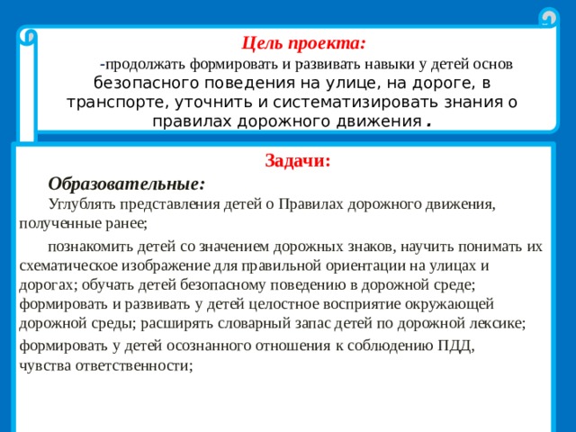Цель проекта:  - продолжать формировать и развивать навыки у детей основ безопасного поведения на улице, на дороге, в транспорте, уточнить и систематизировать знания о правилах дорожного движения  . . Задачи: Образовательные: Углублять представления детей о Правилах дорожного движения, полученные ранее; познакомить детей со значением дорожных знаков, научить понимать их схематическое изображение для правильной ориентации на улицах и дорогах; обучать детей безопасному поведению в дорожной среде; формировать и развивать у детей целостное восприятие окружающей дорожной среды; расширять словарный запас детей по дорожной лексике; формировать у детей осознанного отношения  к соблюдению ПДД, чувства ответственности;   