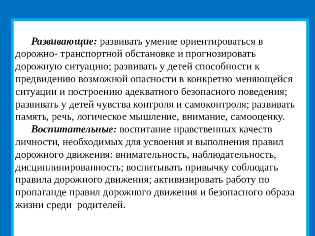  Развивающие: развивать умение ориентироваться в дорожно- транспортной обстановке и прогнозировать дорожную ситуацию; развивать у детей способности к предвидению возможной опасности в конкретно меняющейся ситуации и построению адекватного безопасного поведения; развивать у детей чувства контроля и самоконтроля; развивать память, речь, логическое мышление, внимание, самооценку. Воспитательные: воспитание нравственных качеств личности, необходимых для усвоения и выполнения правил дорожного движения: внимательность, наблюдательность, дисциплинированность; воспитывать привычку соблюдать правила дорожного движения; активизировать работу по пропаганде правил дорожного движения и безопасного образа жизни среди родителей.   