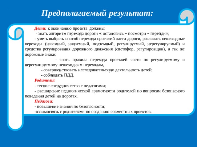 Предполагаемый результат:  Дети:  к окончанию проекта должны:  - знать алгоритм перехода дороги « остановись – посмотри – перейди » ; - уметь выбрать способ перехода проезжей части дороги, различать пешеходные переходы (наземный, надземный, подземный, регулируемый, нерегулируемый) и средства регулирования дорожного движения (светофор, регулировщик), а так же дорожные знаки;  - знать правила перехода проезжей части по регулируемому и нерегулируемому пешеходным переходам,  - совершенствовать исследовательскую деятельность детей;  - соблюдать ПДД. Родители:  - тесное сотрудничество с педагогами; - расширение педагогической грамотности родителей по вопросам безопасного поведения детей на дорогах. Педагоги : - повышение знаний по безопасности; -взаимосвязь с родителями по созданию совместных проектов. 