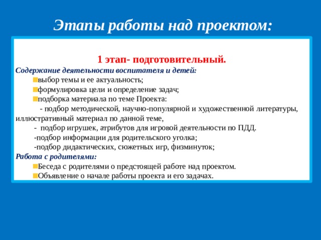Этапы работы над проектом: 1 этап- подготовительный . Содержание деятельности воспитателя и детей: выбор темы и ее актуальность; формулировка цели и определение задач; подборка материала по теме Проекта:  - подбор методической, научно-популярной и художественной литературы, иллюстративный материал по данной теме,  - подбор игрушек, атрибутов для игровой деятельности по ПДД.  -подбор информации для родительского уголка;  -подбор дидактических, сюжетных игр, физминуток; Работа с родителями: Беседа с родителями о предстоящей работе над проектом. Объявление о начале работы проекта и его задачах. 