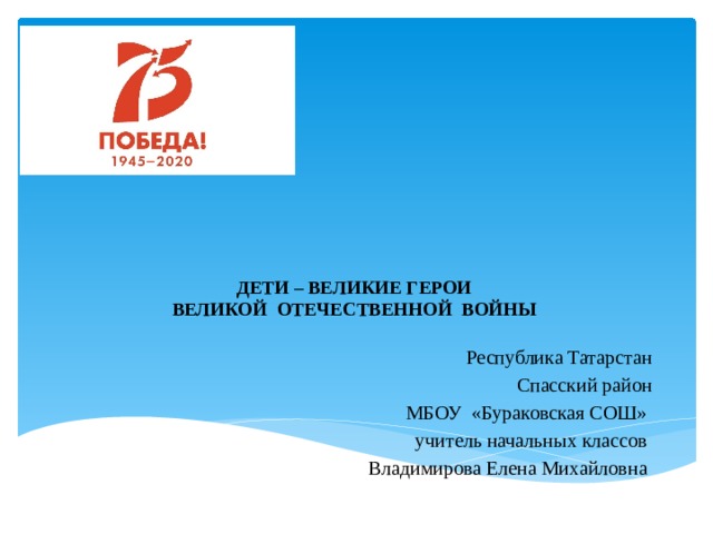      ДЕТИ – ВЕЛИКИЕ ГЕРОИ  ВЕЛИКОЙ ОТЕЧЕСТВЕННОЙ ВОЙНЫ Республика Татарстан Спасский район МБОУ «Бураковская СОШ» учитель начальных классов Владимирова Елена Михайловна 