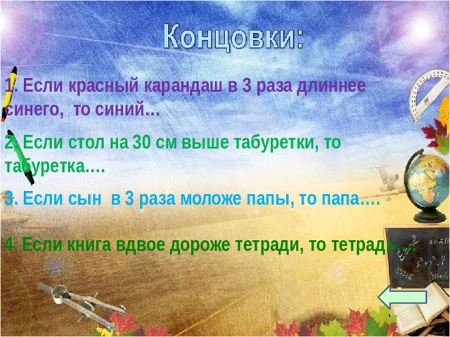 1. Если красный карандаш в 3 раза длиннее синего, то синий… 2. Если стол на 30 см выше табуретки, то табуретка…. 3. Если сын в 3 раза моложе папы, то папа…. 4 . Если книга вдвое дороже тетради, то тетрадь…. 