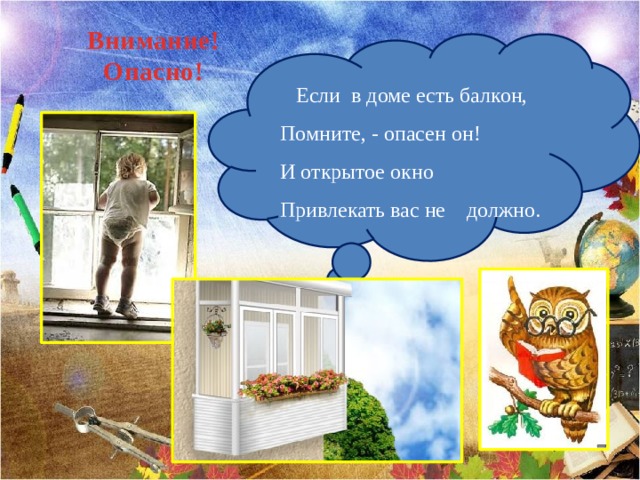 Внимание! Опасно!  Если в доме есть балкон,  Помните, - опасен он!  И открытое окно  Привлекать вас не должно. 