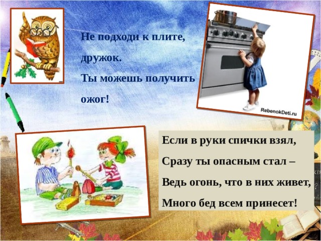 Не подходи к плите, дружок. Ты можешь получить ожог! Если в руки спички взял, Сразу ты опасным стал – Ведь огонь, что в них живет, Много бед всем принесет! 