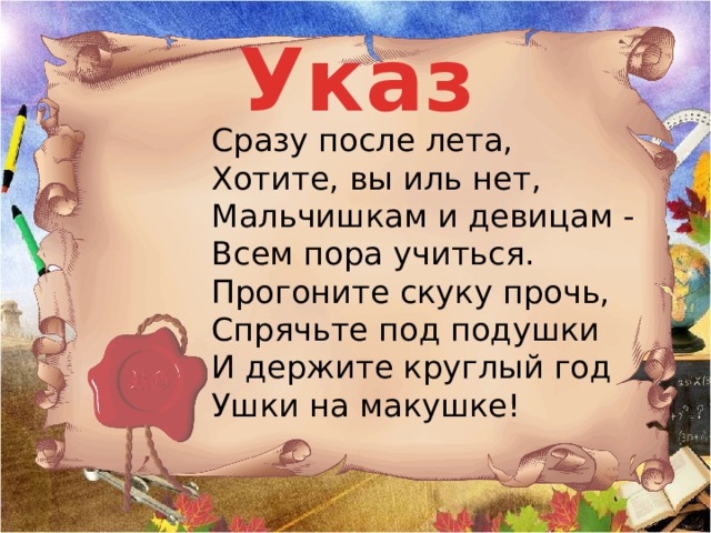 Указ  Сразу после лета,  Хотите, вы иль нет,  Мальчишкам и девицам -  Всем пора учиться.  Прогоните скуку прочь,  Спрячьте под подушки  И держите круглый год  Ушки на макушке!   ВКЛЮЧИТЬ ДРОБЬ Издан указ!  Написан для вас!  Слушай, не вертись,  Уму - разуму учись!  Все с сегодняшнего дня  В школу допускаются!  Все уроки, как всегда,  Вовремя начинаются!  И большим, и маленьким,  С веснушками и без  Приказано учиться,  Стараться, не лениться,  Чтоб было чем гордиться!  Всем! Всем! Всем! УКАЗ ЧИТАЮТ ХОРОМ.    