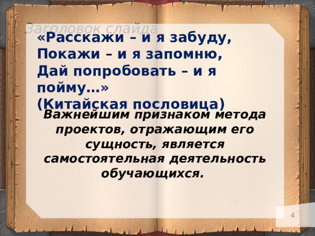 Заголовок слайда    Важнейшим признаком метода проектов, отражающим его сущность, является самостоятельная деятельность обучающихся. «Расскажи – и я забуду, Покажи – и я запомню, Дай попробовать – и я пойму…» (Китайская пословица)   