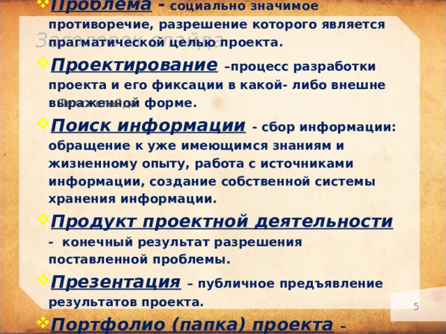 Проект – это «шесть П»! Проблема - социально значимое противоречие, разрешение которого является прагматической целью проекта. Проектирование  –процесс разработки проекта и его фиксации в какой- либо внешне выраженной форме. Поиск информации  - сбор информации: обращение к уже имеющимся знаниям и жизненному опыту, работа с источниками информации, создание собственной системы хранения информации. Продукт проектной деятельности  - конечный результат разрешения поставленной проблемы. Презентация  – публичное предъявление результатов проекта. Портфолио (папка) проекта  – подборка всех рабочих материалов проекта. Заголовок слайда Текст слайда   