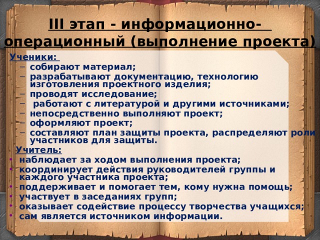 III этап - информационно-  операционный (выполнение проекта) Ученики: собирают материал; разрабатывают документацию, технологию изготовления проектного изделия; проводят исследование;  работают с литературой и другими источниками; непосредственно выполняют проект; оформляют проект; составляют план защиты проекта, распределяют роли участников для защиты. собирают материал; разрабатывают документацию, технологию изготовления проектного изделия; проводят исследование;  работают с литературой и другими источниками; непосредственно выполняют проект; оформляют проект; составляют план защиты проекта, распределяют роли участников для защиты.  Учитель: наблюдает за ходом выполнения проекта; координирует действия руководителей группы и каждого участника проекта; поддерживает и помогает тем, кому нужна помощь; участвует в заседаниях групп; оказывает содействие процессу творчества учащихся; сам является источником информации.  