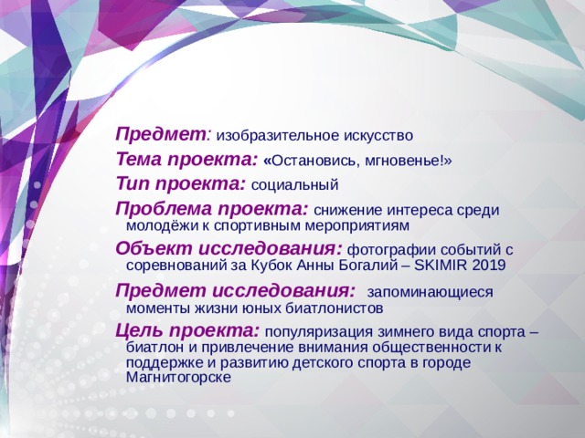Предмет :  изобразительное искусство Тема проекта:  « Остановись, мгновенье!» Тип проекта:  социальный Проблема проекта:  снижение интереса среди молодёжи к спортивным мероприятиям  Объект исследования:  фотографии событий с соревнований за Кубок Анны Богалий – SKIMIR 2019  Предмет исследования:    запоминающиеся  моменты жизни юных биатлонистов Цель проекта:  популяризация зимнего вида спорта – биатлон и привлечение внимания общественности к поддержке и развитию детского спорта в городе Магнитогорске 