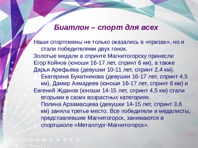 Биатлон – спорт для всех Наши спортсмены не только оказались в «призах», но и стали победителями двух гонок. Золотые медали в спринте Магнитогорску принесли Егор Койнов (юноши 16-17 лет, спринт 6 км), а также Дарья Арефьева (девушки 10-11 лет, спринт 2,4 км). Екатерина Букатникова (девушки 16-17 лет, спринт 4,5 км), Дамир Ахмадеев (юноши 16-17 лет, спринт 6 км) и Евгений Жданов (юноши 14-15 лет, спринт 4,5 км) стали вторыми в своих возрастных категориях.   Полина Арзамасцева (девушки 14-15 лет, спринт 3,6 км) заняла третье место. Все победители и медалисты, представлявшие Магнитогорск, занимаются в спортшколе «Металлург-Магнитогорск».  
