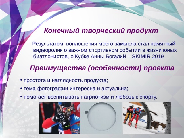 Конечный творческий продукт  Результатом воплощения моего замысла стал памятный видеоролик о важном спортивном событии в жизни юных биатлонистов, о Кубке Анны Богалий – SKIMIR 2019  Преимущества (особенности) проекта простота и наглядность продукта; тема фотографии интересна и актуальна; помогает воспитывать патриотизм и любовь к спорту. 
