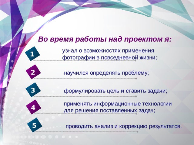 Во время работы над проектом я: узнал о возможностях применения фотографии в повседневной жизни; 1 2 научился определять проблему; 3 формулировать  цель и ставить задачи; применять информационные технологии для решения поставленных задач; 4 5 проводить анализ и коррекцию результатов. 
