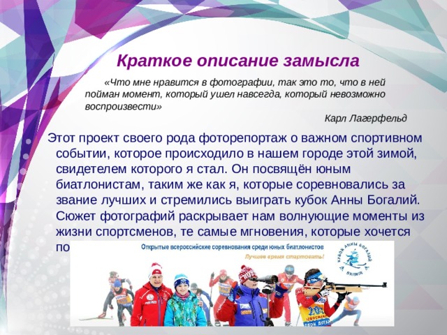 Краткое описание замысла  «Что мне нравится в фотографии, так это то, что в ней пойман момент, который ушел навсегда, который невозможно воспроизвести» Карл Лагерфельд Этот проект своего рода фоторепортаж о важном спортивном событии, которое происходило в нашем городе этой зимой, свидетелем которого я стал. Он посвящён юным биатлонистам, таким же как я, которые соревновались за звание лучших и стремились выиграть кубок Анны Богалий. Сюжет фотографий раскрывает нам волнующие моменты из жизни спортсменов, те самые мгновения, которые хочется помнить. 